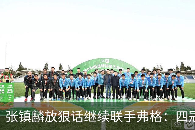 张镇麟放狠话继续联手弗格：四冠只是开始想要拿更多！两人关系不止是抱大腿